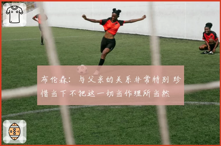 布伦森:与父亲的关系非常特别 珍惜当下不把这一切当作理所当然