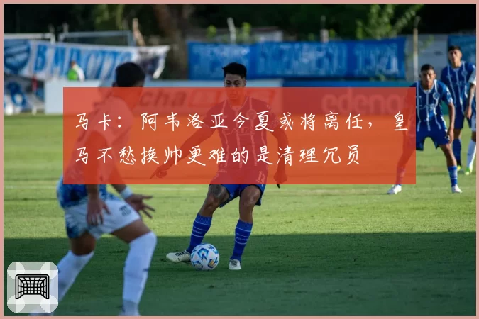 马卡：阿韦洛亚今夏或将离任，皇马不愁换帅更难的是清理冗员