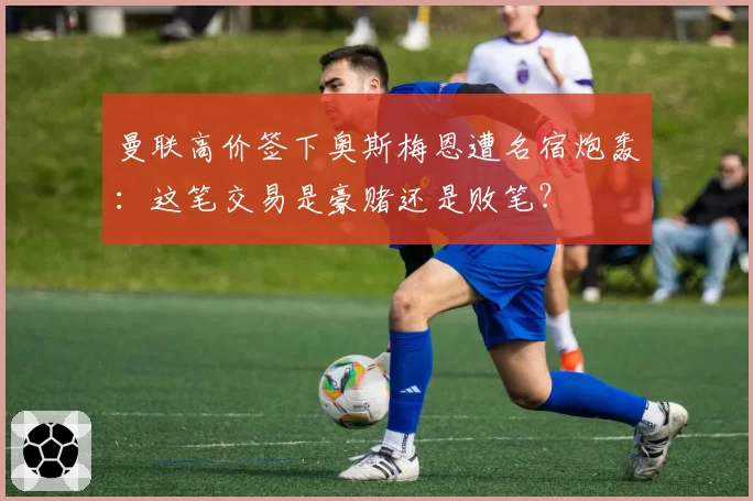 曼联高价签下奥斯梅恩遭名宿炮轰：这笔交易是豪赌还是败笔？