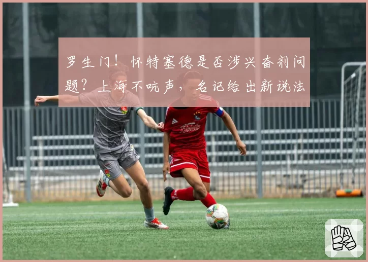 罗生门！怀特塞德是否涉兴奋剂问题？上海不吭声，名记给出新说法