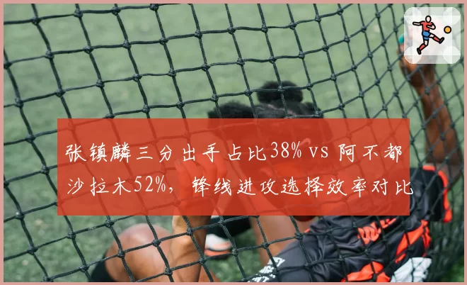 张镇麟三分出手占比38% vs 阿不都沙拉木52%，锋线进攻选择效率对比