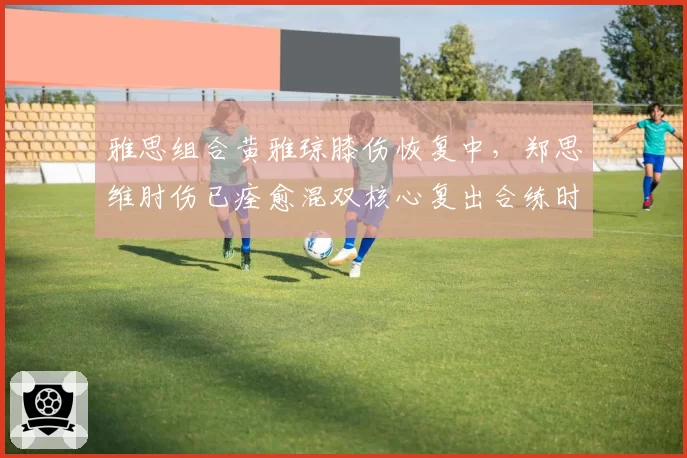 雅思组合黄雅琼膝伤恢复中，郑思维肘伤已痊愈混双核心复出合练时间表不一