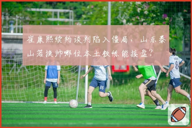 崔康熙续约谈判陷入僵局，山东泰山若换帅哪位本土教练能接盘？