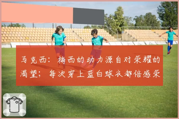 马克西:梅西的动力源自对荣耀的渴望;每次穿上蓝白球衣都倍感荣耀