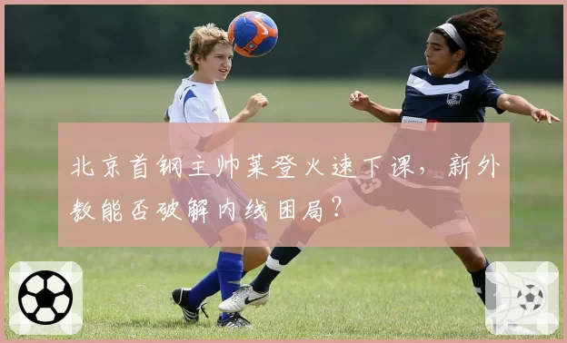 北京首钢主帅莱登火速下课，新外教能否破解内线困局？