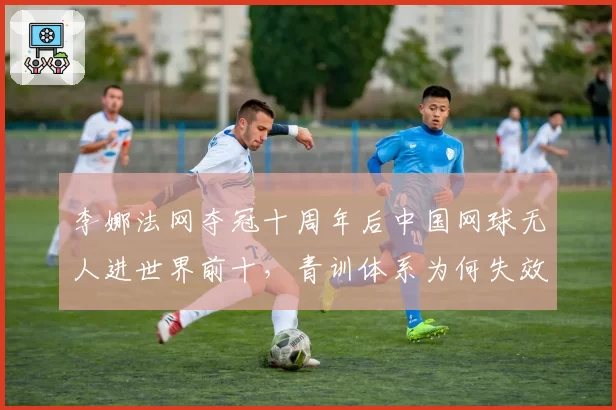 李娜法网夺冠十周年后中国网球无人进世界前十，青训体系为何失效？
