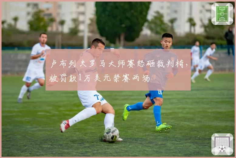 卢布列夫罗马大师赛怒砸裁判椅，被罚款1万美元禁赛两场
