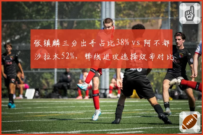 张镇麟三分出手占比38% vs 阿不都沙拉木52%，锋线进攻选择效率对比