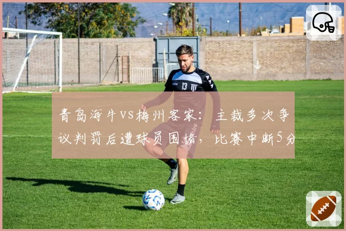 青岛海牛vs梅州客家：主裁多次争议判罚后遭球员围堵，比赛中断5分钟