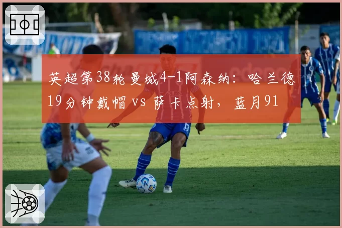 英超第38轮曼城4-1阿森纳：哈兰德19分钟戴帽 vs 萨卡点射，蓝月91分夺冠
