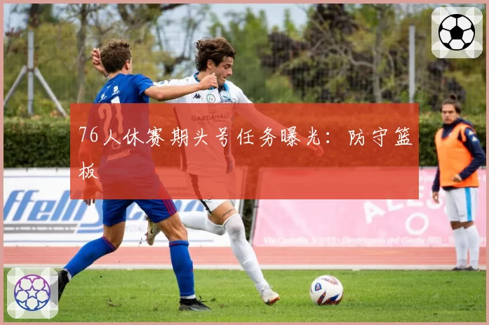 76人休赛期头号任务曝光:防守篮板