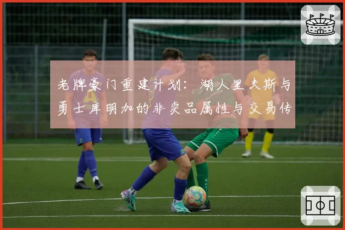 老牌豪门重建计划：湖人里夫斯与勇士库明加的非卖品属性与交易传闻