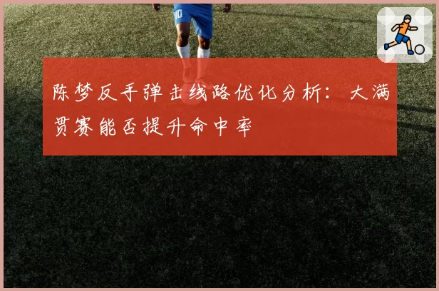 陈梦反手弹击线路优化分析：大满贯赛能否提升命中率