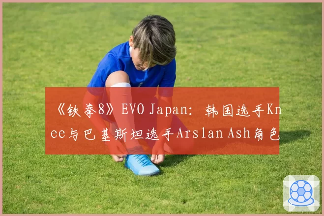 《铁拳8》EVO Japan：韩国选手Knee与巴基斯坦选手Arslan Ash角色对策及连胜纪录对比
