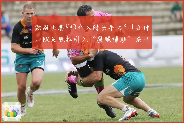 欧冠决赛VAR介入时长平均5.1分钟，欧足联拟引入“鹰眼辅助”减少中断