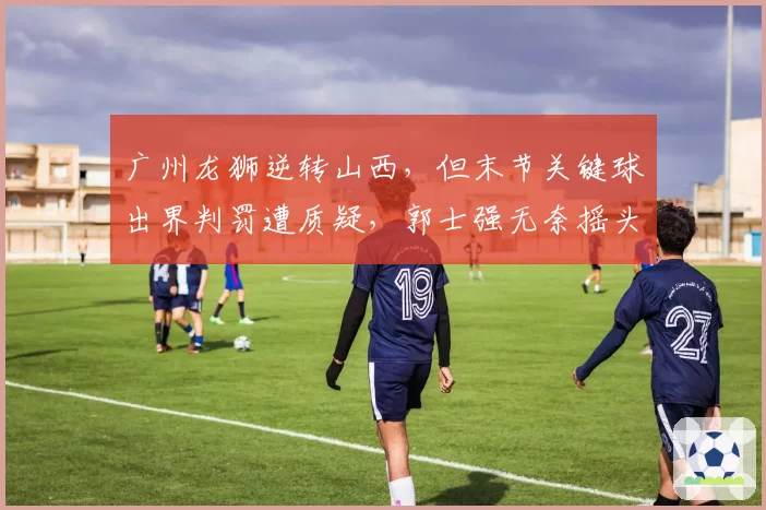 广州龙狮逆转山西，但末节关键球出界判罚遭质疑，郭士强无奈摇头