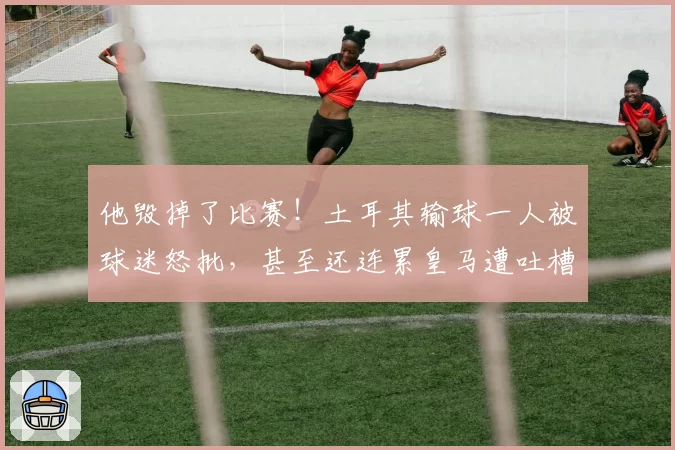 他毁掉了比赛!土耳其输球一人被球迷怒批,甚至还连累皇马遭吐槽