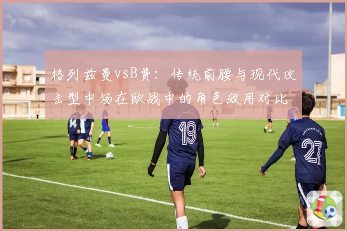 格列兹曼vsB费：传统前腰与现代攻击型中场在欧战中的角色效用对比