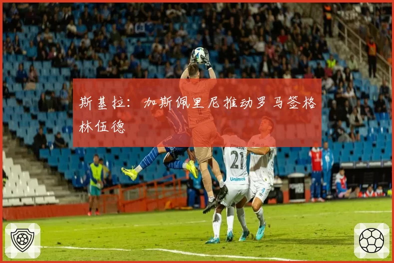 斯基拉：加斯佩里尼推动罗马签格林伍德